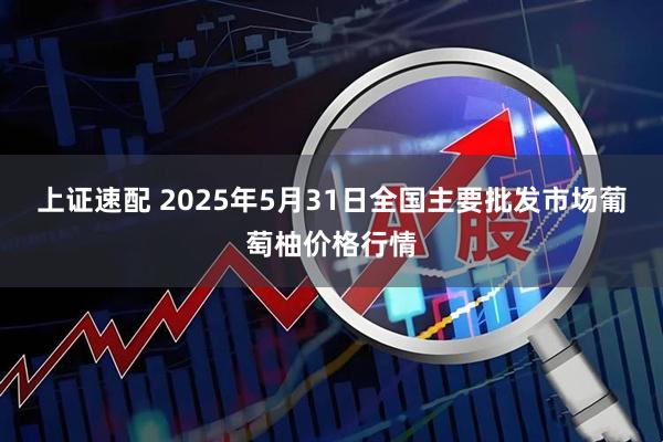 上证速配 2025年5月31日全国主要批发市场葡萄柚价格行情