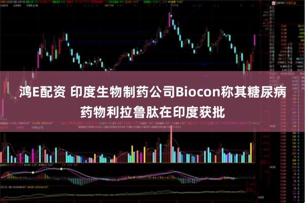 鸿E配资 印度生物制药公司Biocon称其糖尿病药物利拉鲁肽在印度获批