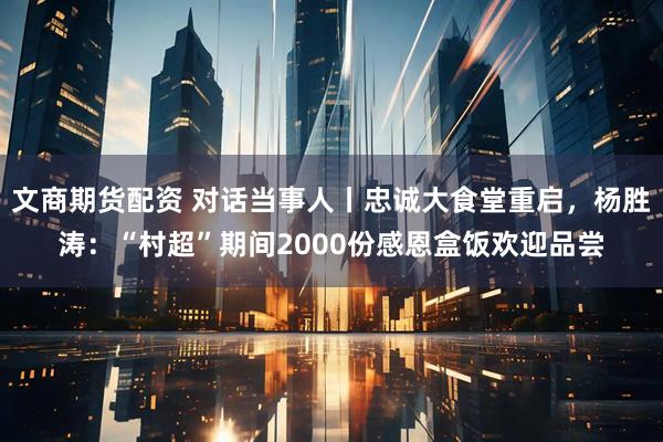 文商期货配资 对话当事人丨忠诚大食堂重启，杨胜涛：“村超”期间2000份感恩盒饭欢迎品尝