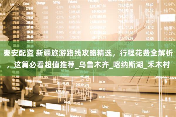 秦安配资 新疆旅游路线攻略精选，行程花费全解析，这篇必看超值推荐_乌鲁木齐_喀纳斯湖_禾木村