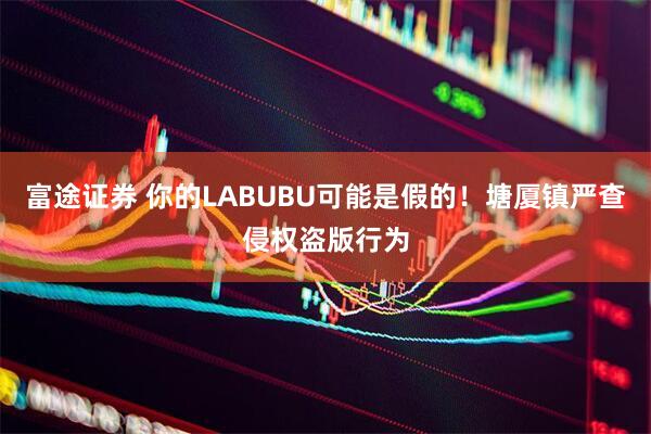 富途证券 你的LABUBU可能是假的！塘厦镇严查侵权盗版行为