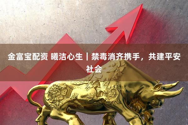 金富宝配资 曦洁心生｜禁毒消齐携手，共建平安社会