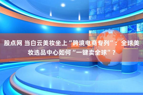 股点网 当白云美妆坐上“跨境电商专列”：全球美妆选品中心如何“一键卖全球”？