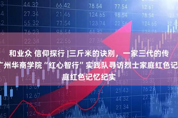 和业众 信仰探行 |三斤米的诀别，一家三代的传承——广州华商学院“红心智行”实践队寻访烈士家庭红色记忆纪实