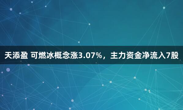 天添盈 可燃冰概念涨3.07%，主力资金净流入7股