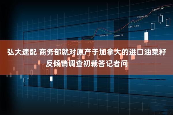 弘大速配 商务部就对原产于加拿大的进口油菜籽反倾销调查初裁答记者问