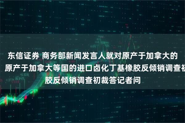 东信证券 商务部新闻发言人就对原产于加拿大的进口油菜籽、原产于加拿大等国的进口卤化丁基橡胶反倾销调查初裁答记者问