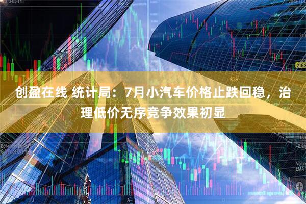 创盈在线 统计局：7月小汽车价格止跌回稳，治理低价无序竞争效果初显