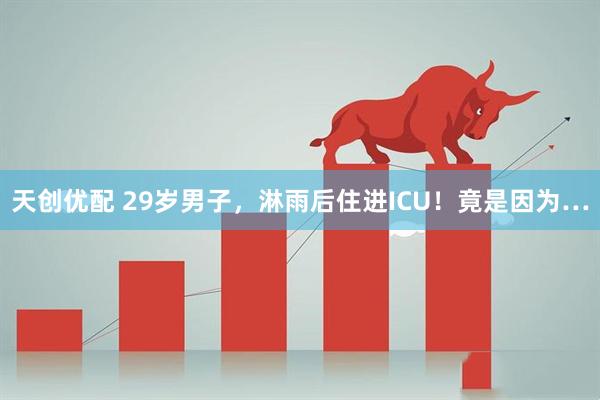 天创优配 29岁男子,淋雨后住进ICU!竟是因为…