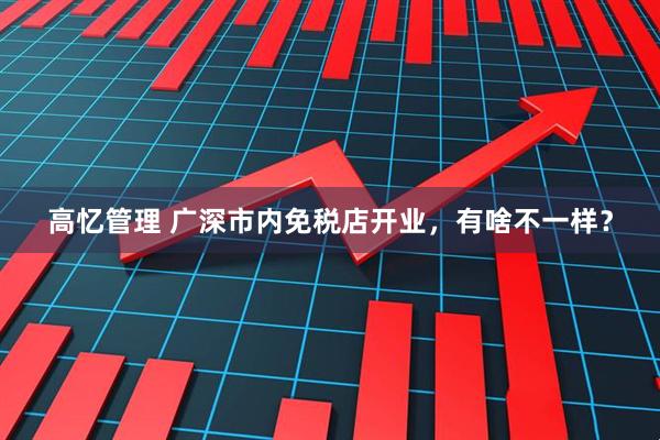 高忆管理 广深市内免税店开业,有啥不一样?