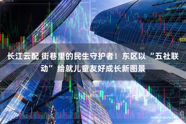 长江云配 街巷里的民生守护者!东区以 “五社联动” 绘就儿童友好成长新图景