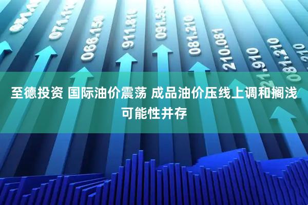 至德投资 国际油价震荡 成品油价压线上调和搁浅可能性并存