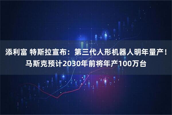 添利富 特斯拉宣布:第三代人形机器人明年量产!马斯克预计2030年前将年产100万台