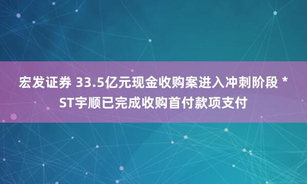 宏发证券 33.5亿元现金收购案进入冲刺阶段 *ST宇顺已完成收购首付款项支付