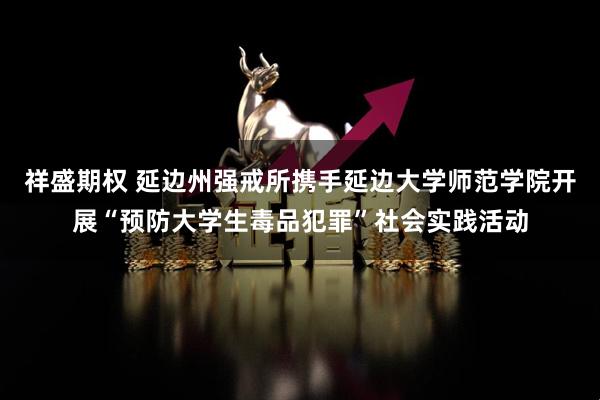 祥盛期权 延边州强戒所携手延边大学师范学院开展“预防大学生毒品犯罪”社会实践活动