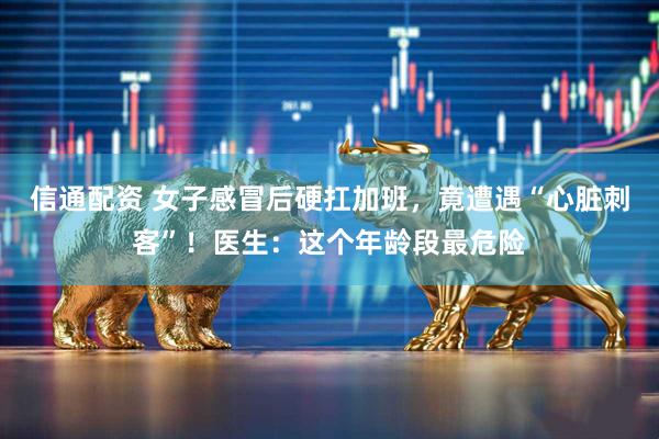 信通配资 女子感冒后硬扛加班,竟遭遇“心脏刺客”!医生:这个年龄段最危险