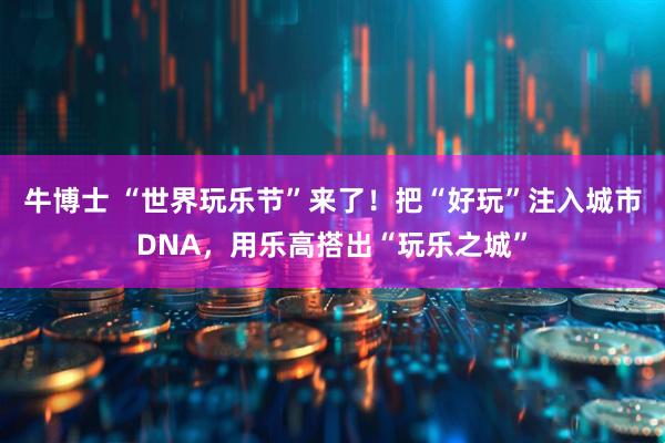 牛博士 “世界玩乐节”来了!把“好玩”注入城市DNA,用乐高搭出“玩乐之城”