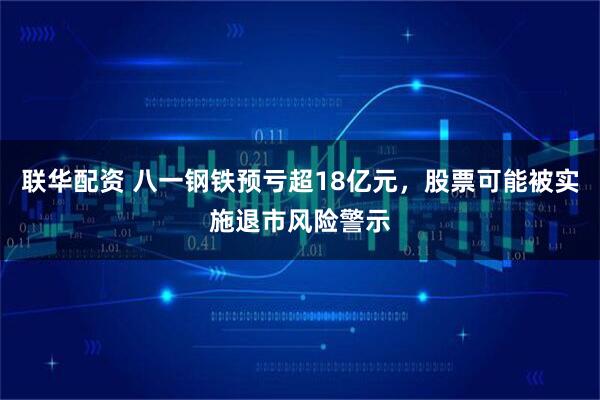 联华配资 八一钢铁预亏超18亿元，股票可能被实施退市风险警示
