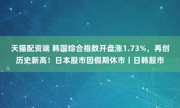 天猫配资端 韩国综合指数开盘涨1.73%，再创历史新高！日本股市因假期休市丨日韩股市